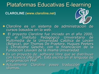 Plataformas Educativas E-learning  Claroline es un sistema de administración de cursos basados en la web. El proyecto Claroline fue iniciado en el año 2000, en el Instituto Pedagógico Universitario de Multimedia de la Universidad Católica de Lovain (Bélgica), por Thomas De Praetere, Hugues Peeters y Christophe Gesché, con la financiación de la Fundación Louvain de la misma Universidad   Es un proyecto de  software libre que se distribuye con licencia GNU/GPL. Está escrito en el lenguaje de programación PHP. Actualmente Claroline posee traducción a 30 idiomas. CLAROLINE ( www.claroline.net ) 