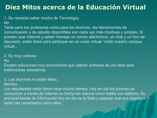 1. Se necesita saber mucho de Tecnología. No  Tanto para los profesores como para los alumnos, las herramientas de comunicación y de estudio disponibles son cada vez más intuitivas y simples. Si pueden usar Internet y saben manejar un correo electrónico, un chat y un foro de discusión, están listos para participar en un curso virtual. Visite nuestro campus virtual...  2. Es muy costosa. No.  Existen soluciones muy económicas que utilizan software de uso libre para instituciones educativas.  3. Los alumnos no están listos. Mentira.  Los estudiantes están listos hace mucho tiempo. Hoy en día los jóvenes se comunican a través de Internet en forma tan natural como hablar por teléfono. Su principal fuente de información hoy en día es la Web y esperan que sus maestros estén tan conectados como ellos.  Diez Mitos acerca de la Educación Virtual   