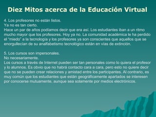 4. Los profesores no están listos.  Ya no es tan cierto.  Hace un par de años podíamos decir que era así. Los estudiantes iban a un ritmo mucho mayor que los profesores. Hoy ya no. La comunidad académica le ha perdido el “miedo” a la tecnología y los profesores ya son conscientes que aquellos que se enorgullecían de su analfabetismo tecnológico están en vías de extinción.  5. Los cursos son impersonales.  No necesariamente.  Los cursos a través de Internet pueden ser tan personales como lo quiera el profesor y lo alumnos. Es obvio que no habrá contacto cara a cara, pero esto no quiere decir que no se pueden crear relaciones y amistad entre los participantes. Al contrario, es muy común que los estudiantes que están geográficamente apartados se interesen por conocerse mutuamente, aunque sea solamente por medios electrónicos.  Diez Mitos acerca de la Educación Virtual   