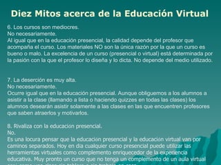 6. Los cursos son mediocres.  No necesariamente.  Al igual que en la educación presencial, la calidad depende del profesor que acompaña el curso. Los materiales NO son la única razón por la que un curso es bueno o malo. La excelencia de un curso (presencial o virtual) está determinada por la pasión con la que el profesor lo diseña y lo dicta. No depende del medio utilizado.  7. La deserción es muy alta. No necesariamente.  Ocurre igual que en la educación presencial. Aunque obliguemos a los alumnos a asistir a la clase (llamando a lista o haciendo quizzes en todas las clases) los alumnos desearán asistir solamente a las clases en las que encuentren profesores que saben atraerlos y motivarlos.  8. Rivaliza con la educaci ó n presencial. No. Es una locura pensar que la educaci ó n presencial y la educaci ó n virtual van por caminos separados. Hoy en d í a cualquier curso presencial puede utilizar las herramientas virtuales como complemento enriquecedor de la experiencia educativa. Muy pronto un curso que no tenga un complemento de un aula virtual ser á  como una clase sin tablero o sin trabajo en casa.  Diez Mitos acerca de la Educación Virtual   