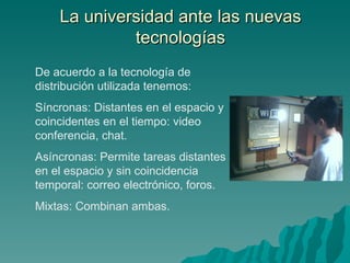 La universidad ante las nuevas tecnologías De acuerdo a la tecnología de distribución utilizada tenemos: Síncronas: Distantes en el espacio y coincidentes en el tiempo: video conferencia, chat. Asíncronas: Permite tareas distantes en el espacio y sin coincidencia temporal: correo electrónico, foros. Mixtas: Combinan ambas. 