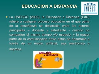 EDUCACION A DISTANCIA La UNESCO (2002), la Educación a Distancia (EaD) refiere a cualquier proceso educativo en el que parte de la enseñanza se desarrolla entre los actores principales – docente y estudiante - cuando no comparten el mismo tiempo y/o espacio, y la mayor parte de la comunicación entre éstos se desarrolla a través de un medio artificial, sea electrónico o impreso . 