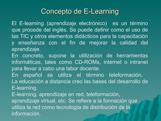 Concepto de E-Learning El E-learning (aprendizaje electrónico)  es un término que procede del inglés. Se puede definir como el uso de las TIC y otros elementos didácticos para la capacitación y enseñanza con el fin de mejorar la calidad del aprendizaje. En concreto, supone la utilización de herramientas informáticas, tales como CD-ROMs, internet o intranet para llevar a cabo una labor docente.  En español se utiliza el término teleformación.  La educación a distancia creo las bases del desarrollo de E-learning. E-learning, aprendizaje en red, teleformación, aprendizaje virtual, etc. Se refiere a la formación que utiliza la red como tecnología de distribución de la información. 