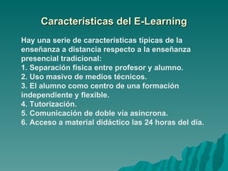 Características del E-Learning Hay una serie de características típicas de la enseñanza a distancia respecto a la enseñanza presencial tradicional: 1. Separación física entre profesor y alumno. 2. Uso masivo de medios técnicos. 3. El alumno como centro de una formación independiente y flexible. 4. Tutorización. 5. Comunicación de doble vía asíncrona.   6. Acceso a material didáctico las 24 horas del día. 