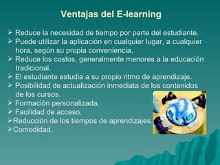 Reduce la necesidad de tiempo por parte del estudiante. Puede utilizar la aplicación en cualquier lugar, a cualquier hora, según su propia conveniencia.  Reduce los costos, generalmente menores a la educación tradicional.  El estudiante estudia a su propio ritmo de aprendizaje.  Posibilidad de actualización inmediata de los contenidos de los cursos.  Formación personalizada. Facilidad de acceso. Reducción de los tiempos de aprendizajes. Comodidad. Ventajas del E-learning 