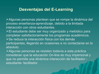 Algunas personas plantean que se rompe la dinámica del proceso enseñanza-aprendizaje, debido a la limitada interacción con otros estudiantes.  El estudiante debe ser muy organizado y metódico para completar satisfactoriamente los programas académicos. Se reduce la interacción física con los demás participantes, llegando en ocasiones a no contactarse en lo absoluto.  Algunas personas se resisten todavía a esta práctica consideran que la educación On-line es muy impersonal y que no permite una dinámica interacción de facilitador - estudiante- facilitador. Desventajas del E-Learning 