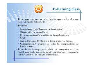 E-learning class

Es un programa que permite brindar apoyo a los alumnos
desde el equipo del docente.
Posibilita:
• Monitoreo y control remoto de los equipos.
• Distribución de los archivos.
• Creación, corrección y análisis de las evaluaciones.
• Chat.
• Demostraciones del alumno y desde grupos de trabajo.
• Configuración y apagado de todas las computadoras de
  forma remota.
Es una herramienta que ayuda al docente a controlar una clase
digital, generando un ambiente de colaboración e interacción
con los alumnos, de manera bidireccional.
 