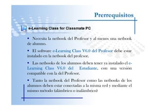Prerrequisitos


   Necesita la netbook del Profesor y al menos una netbook
de alumno.
   El software e-Learning Class V6.0 del Profesor debe estar
instalado en la netbook del profesor.
  Las netbooks de los alumnos deben tener ya instalado el e-
Learning Class V6.0 del Estudiante con una versión
                              Estudiante,
compatible con la del Profesor.
   Tanto la netbook del Profesor como las netbooks de los
alumnos deben estar conectadas a la misma red y mediante el
mismo método (alámbrico o inalámbrico)
 