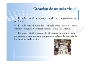 Creación de un aula virtual

   El aula virtual se maneja desde la computadora del
profesor.
   El aula virtual (también llamada clase modelo) inicia
cuando se ingresa y termina cuando se sale del sistema.
     Un aula virtual requiere de al menos un alumno activo
conectado al sistema para que puedan trabajar la mayoría de
las funciones e-Learning.
 