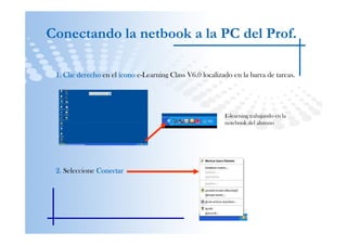 Conectando la netbook a la PC del Prof.

 1. Clic derecho en el ícono e-Learning Class V6.0 localizado en la barra de tareas.




                                                           E-learning trabajando en la
                                                           notebook del alumno




 2. Seleccione Conectar
 