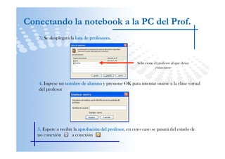 Conectando la notebook a la PC del Prof.
   3. Se desplegará la lista de profesores
                                profesores.




                                                       Seleccione el profesor al que desee
                                                                   conectarse



   4. Ingrese un nombre de alumno y presione OK para intentar unirse a la clase virtual
   del profesor




   5. Espere a recibir la aprobación del profesor en cuyo caso se pasará del estado de
                                         profesor,
   no conexión        a conexión
 