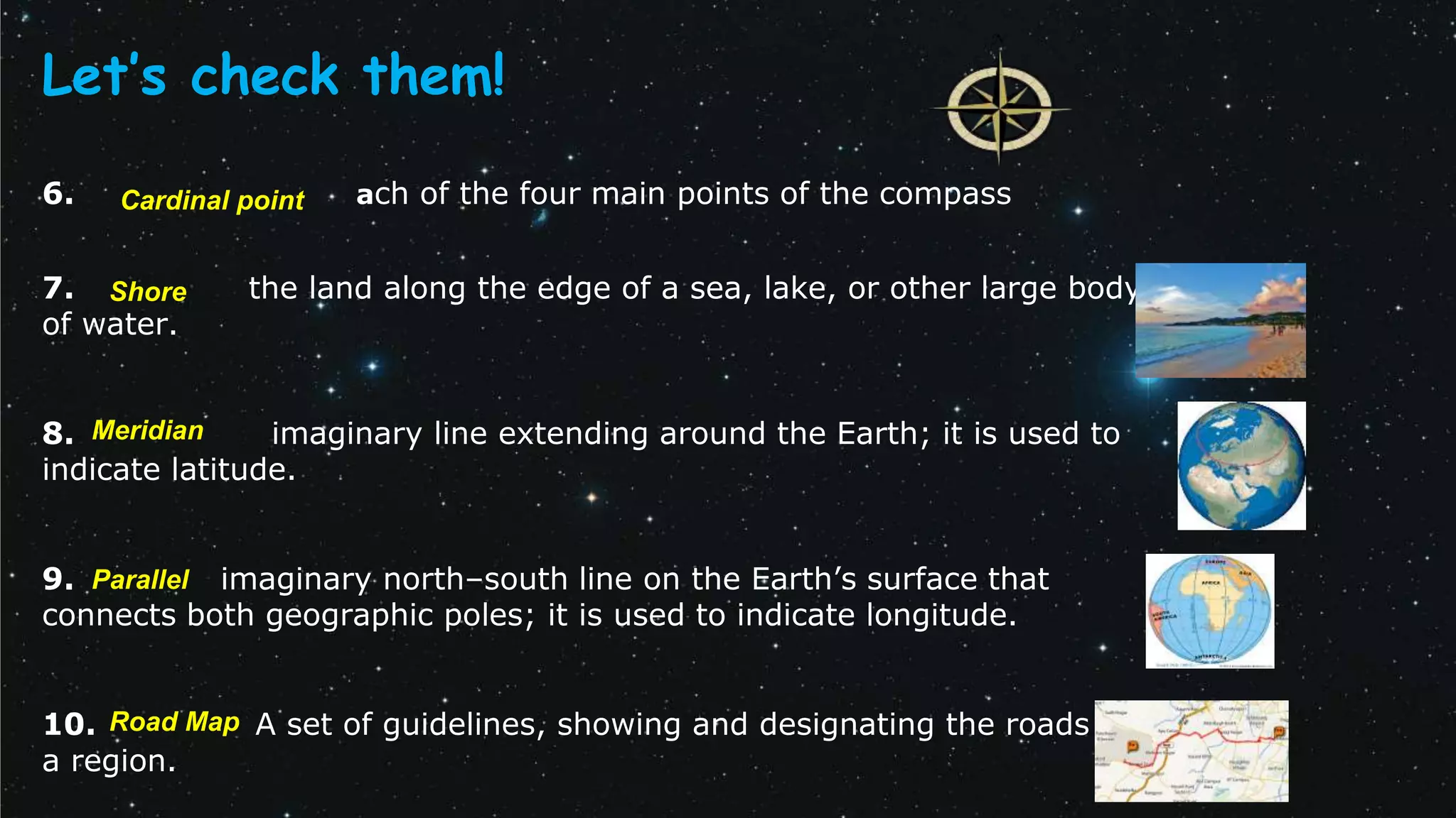 6. ach of the four main points of the compass
7. the land along the edge of a sea, lake, or other large body
of water.
8. imaginary line extending around the Earth; it is used to
indicate latitude.
9. imaginary north–south line on the Earth’s surface that
connects both geographic poles; it is used to indicate longitude.
10. A set of guidelines, showing and designating the roads of
a region.
Let’s check them!
Meridian
Cardinal point
Road Map
Shore
Parallel
 