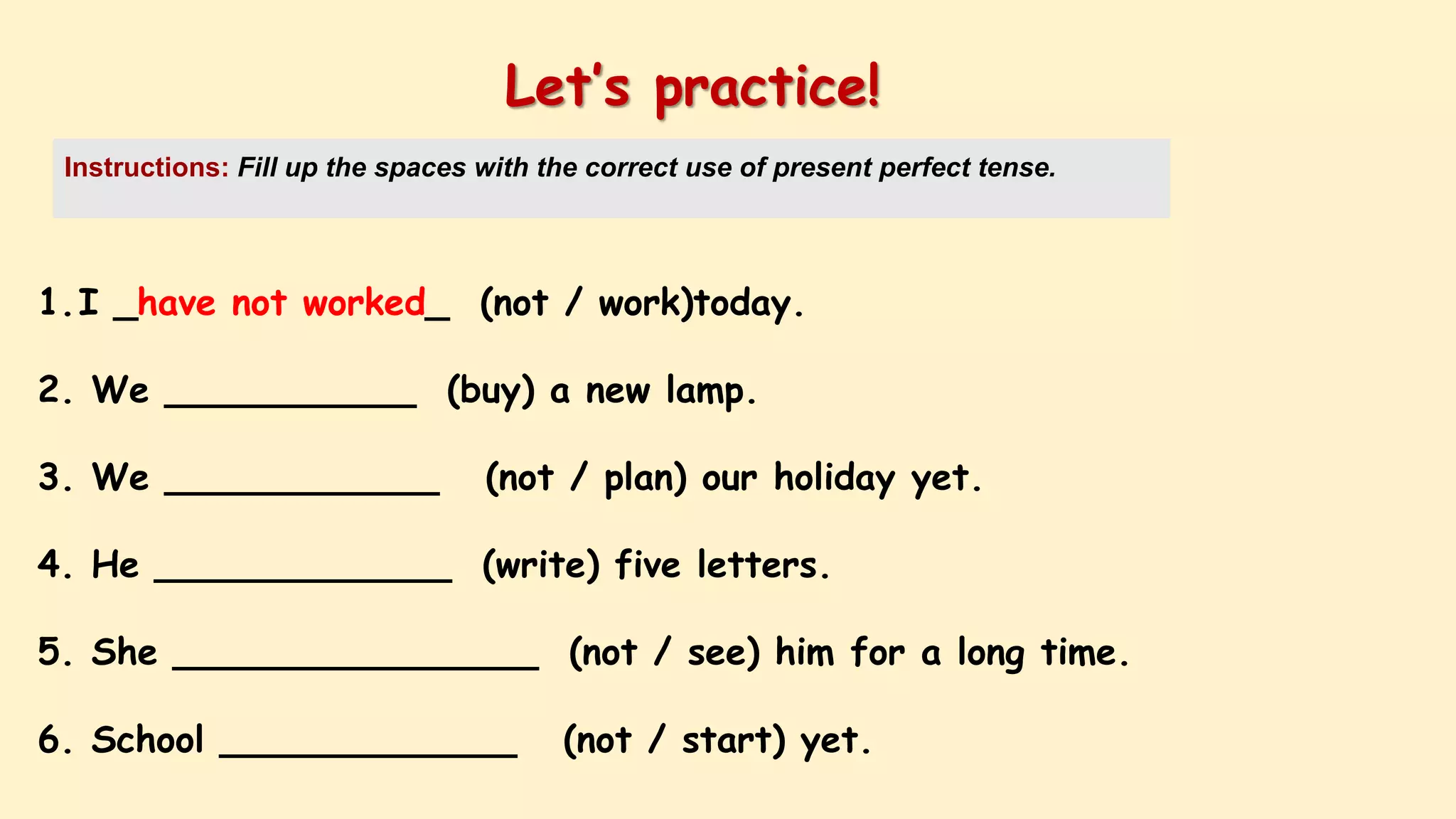 1.I _have not worked_ (not / work)today.
2. We ___________ (buy) a new lamp.
3. We ____________ (not / plan) our holiday yet.
4. He _____________ (write) five letters.
5. She ________________ (not / see) him for a long time.
6. School _____________ (not / start) yet.
Let’s practice!
Instructions: Fill up the spaces with the correct use of present perfect tense.
 