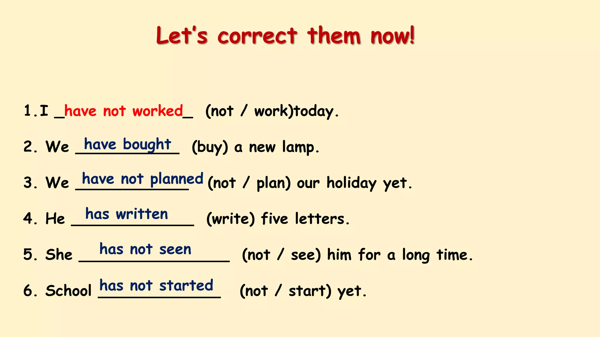 1.I _have not worked_ (not / work)today.
2. We ___________ (buy) a new lamp.
3. We ____________ (not / plan) our holiday yet.
4. He _____________ (write) five letters.
5. She ________________ (not / see) him for a long time.
6. School _____________ (not / start) yet.
Let’s correct them now!
have bought
have not planned
has written
has not seen
has not started
 
