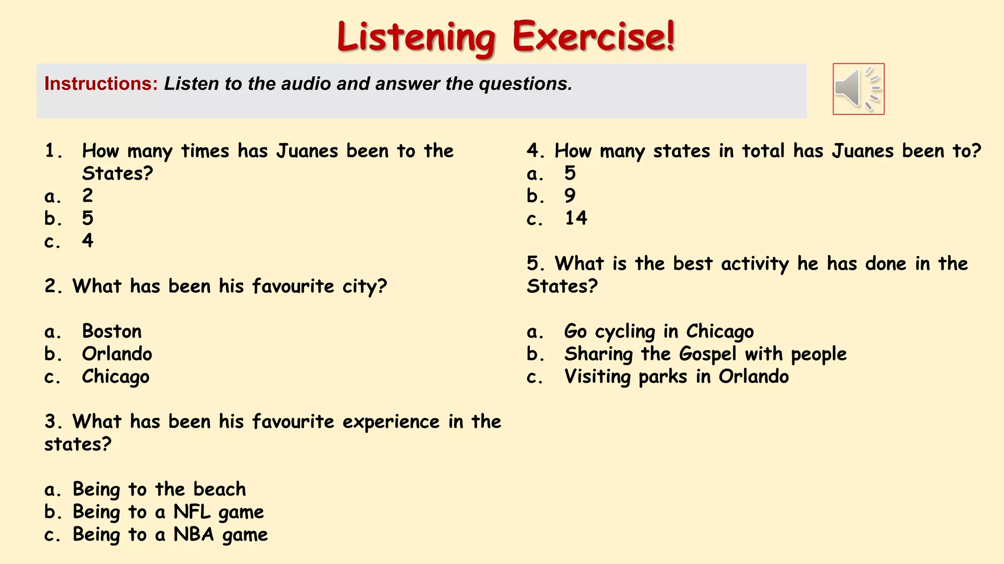 1. How many times has Juanes been to the
States?
a. 2
b. 5
c. 4
2. What has been his favourite city?
a. Boston
b. Orlando
c. Chicago
3. What has been his favourite experience in the
states?
a. Being to the beach
b. Being to a NFL game
c. Being to a NBA game
Listening Exercise!
Instructions: Listen to the audio and answer the questions.
4. How many states in total has Juanes been to?
a. 5
b. 9
c. 14
5. What is the best activity he has done in the
States?
a. Go cycling in Chicago
b. Sharing the Gospel with people
c. Visiting parks in Orlando
 
