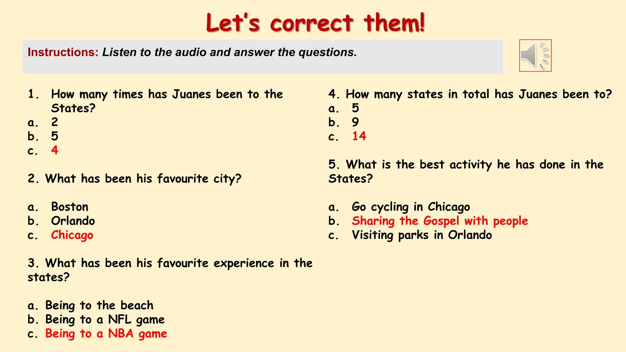 1. How many times has Juanes been to the
States?
a. 2
b. 5
c. 4
2. What has been his favourite city?
a. Boston
b. Orlando
c. Chicago
3. What has been his favourite experience in the
states?
a. Being to the beach
b. Being to a NFL game
c. Being to a NBA game
Let’s correct them!
Instructions: Listen to the audio and answer the questions.
4. How many states in total has Juanes been to?
a. 5
b. 9
c. 14
5. What is the best activity he has done in the
States?
a. Go cycling in Chicago
b. Sharing the Gospel with people
c. Visiting parks in Orlando
 