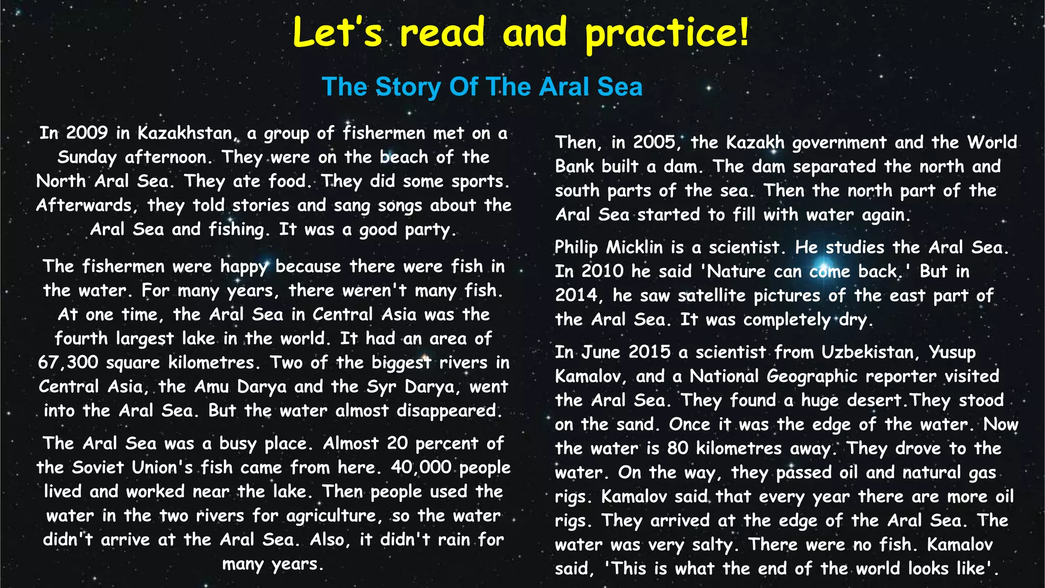 Let’s read and practice!
The Story Of The Aral Sea
In 2009 in Kazakhstan, a group of fishermen met on a
Sunday afternoon. They were on the beach of the
North Aral Sea. They ate food. They did some sports.
Afterwards, they told stories and sang songs about the
Aral Sea and fishing. It was a good party.
The fishermen were happy because there were fish in
the water. For many years, there weren't many fish.
At one time, the Aral Sea in Central Asia was the
fourth largest lake in the world. It had an area of
67,300 square kilometres. Two of the biggest rivers in
Central Asia, the Amu Darya and the Syr Darya, went
into the Aral Sea. But the water almost disappeared.
The Aral Sea was a busy place. Almost 20 percent of
the Soviet Union's fish came from here. 40,000 people
lived and worked near the lake. Then people used the
water in the two rivers for agriculture, so the water
didn't arrive at the Aral Sea. Also, it didn't rain for
many years.
Then, in 2005, the Kazakh government and the World
Bank built a dam. The dam separated the north and
south parts of the sea. Then the north part of the
Aral Sea started to fill with water again.
Philip Micklin is a scientist. He studies the Aral Sea.
In 2010 he said 'Nature can come back.' But in
2014, he saw satellite pictures of the east part of
the Aral Sea. It was completely dry.
In June 2015 a scientist from Uzbekistan, Yusup
Kamalov, and a National Geographic reporter visited
the Aral Sea. They found a huge desert.They stood
on the sand. Once it was the edge of the water. Now
the water is 80 kilometres away. They drove to the
water. On the way, they passed oil and natural gas
rigs. Kamalov said that every year there are more oil
rigs. They arrived at the edge of the Aral Sea. The
water was very salty. There were no fish. Kamalov
said, 'This is what the end of the world looks like'.
 