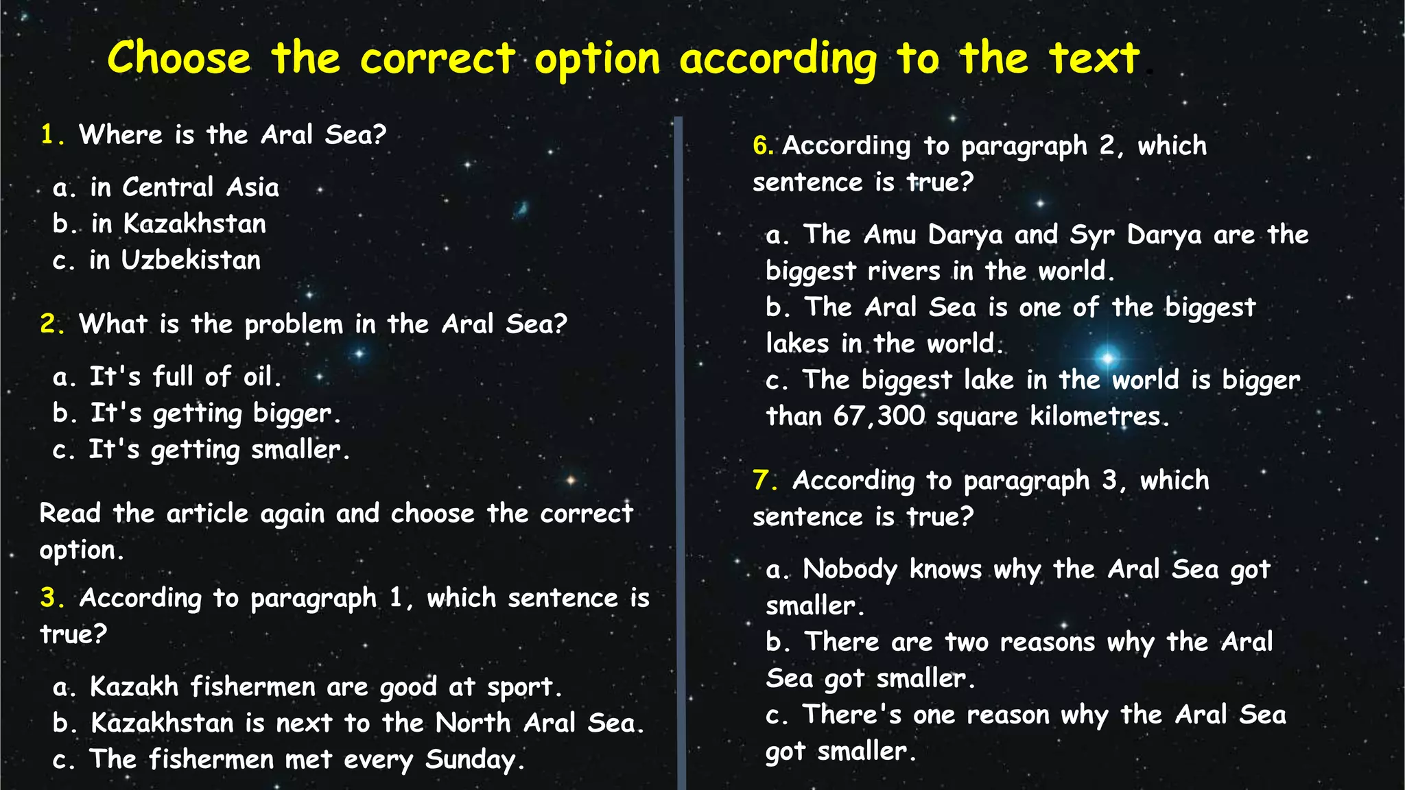 Choose the correct option according to the text.
1. Where is the Aral Sea?
a. in Central Asia
b. in Kazakhstan
c. in Uzbekistan
2. What is the problem in the Aral Sea?
a. It's full of oil.
b. It's getting bigger.
c. It's getting smaller.
Read the article again and choose the correct
option.
3. According to paragraph 1, which sentence is
true?
a. Kazakh fishermen are good at sport.
b. Kazakhstan is next to the North Aral Sea.
c. The fishermen met every Sunday.
6. According to paragraph 2, which
sentence is true?
a. The Amu Darya and Syr Darya are the
biggest rivers in the world.
b. The Aral Sea is one of the biggest
lakes in the world.
c. The biggest lake in the world is bigger
than 67,300 square kilometres.
7. According to paragraph 3, which
sentence is true?
a. Nobody knows why the Aral Sea got
smaller.
b. There are two reasons why the Aral
Sea got smaller.
c. There's one reason why the Aral Sea
got smaller.
 