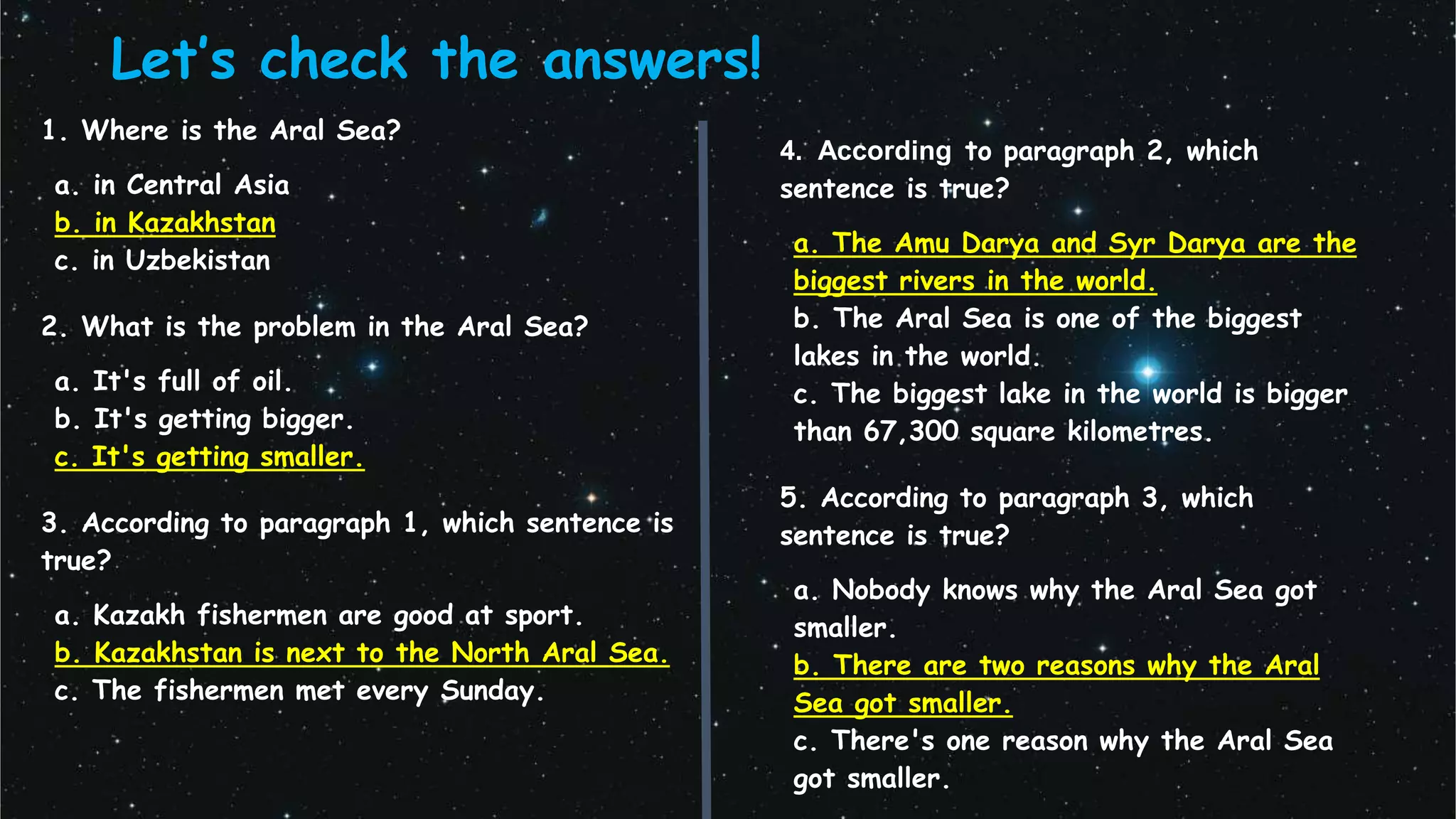 Let’s check the answers!
1. Where is the Aral Sea?
a. in Central Asia
b. in Kazakhstan
c. in Uzbekistan
2. What is the problem in the Aral Sea?
a. It's full of oil.
b. It's getting bigger.
c. It's getting smaller.
3. According to paragraph 1, which sentence is
true?
a. Kazakh fishermen are good at sport.
b. Kazakhstan is next to the North Aral Sea.
c. The fishermen met every Sunday.
4. According to paragraph 2, which
sentence is true?
a. The Amu Darya and Syr Darya are the
biggest rivers in the world.
b. The Aral Sea is one of the biggest
lakes in the world.
c. The biggest lake in the world is bigger
than 67,300 square kilometres.
5. According to paragraph 3, which
sentence is true?
a. Nobody knows why the Aral Sea got
smaller.
b. There are two reasons why the Aral
Sea got smaller.
c. There's one reason why the Aral Sea
got smaller.
 