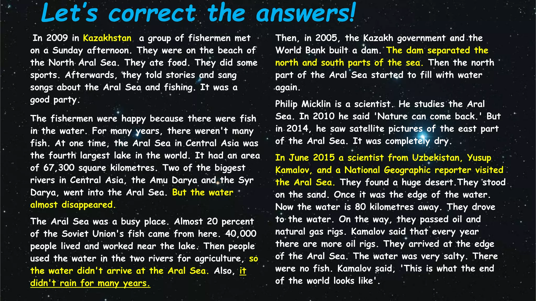 Let’s correct the answers!
In 2009 in Kazakhstan, a group of fishermen met
on a Sunday afternoon. They were on the beach of
the North Aral Sea. They ate food. They did some
sports. Afterwards, they told stories and sang
songs about the Aral Sea and fishing. It was a
good party.
The fishermen were happy because there were fish
in the water. For many years, there weren't many
fish. At one time, the Aral Sea in Central Asia was
the fourth largest lake in the world. It had an area
of 67,300 square kilometres. Two of the biggest
rivers in Central Asia, the Amu Darya and the Syr
Darya, went into the Aral Sea. But the water
almost disappeared.
The Aral Sea was a busy place. Almost 20 percent
of the Soviet Union's fish came from here. 40,000
people lived and worked near the lake. Then people
used the water in the two rivers for agriculture, so
the water didn't arrive at the Aral Sea. Also, it
didn't rain for many years.
Then, in 2005, the Kazakh government and the
World Bank built a dam. The dam separated the
north and south parts of the sea. Then the north
part of the Aral Sea started to fill with water
again.
Philip Micklin is a scientist. He studies the Aral
Sea. In 2010 he said 'Nature can come back.' But
in 2014, he saw satellite pictures of the east part
of the Aral Sea. It was completely dry.
In June 2015 a scientist from Uzbekistan, Yusup
Kamalov, and a National Geographic reporter visited
the Aral Sea. They found a huge desert.They stood
on the sand. Once it was the edge of the water.
Now the water is 80 kilometres away. They drove
to the water. On the way, they passed oil and
natural gas rigs. Kamalov said that every year
there are more oil rigs. They arrived at the edge
of the Aral Sea. The water was very salty. There
were no fish. Kamalov said, 'This is what the end
of the world looks like'.
 