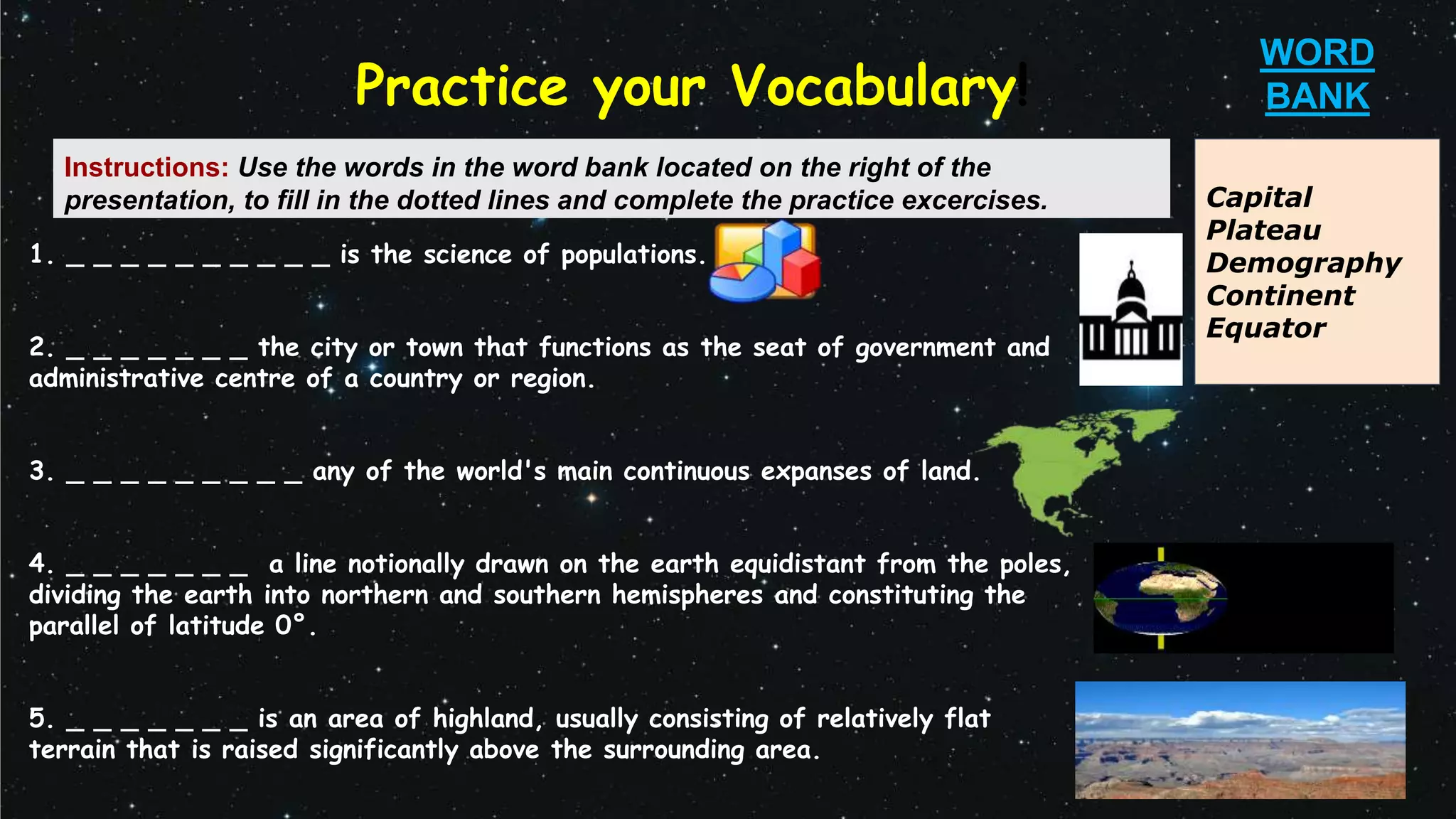 1. _ _ _ _ _ _ _ _ _ _ is the science of populations.
2. _ _ _ _ _ _ _ the city or town that functions as the seat of government and
administrative centre of a country or region.
3. _ _ _ _ _ _ _ _ _ any of the world's main continuous expanses of land.
4. _ _ _ _ _ _ _ a line notionally drawn on the earth equidistant from the poles,
dividing the earth into northern and southern hemispheres and constituting the
parallel of latitude 0°.
5. _ _ _ _ _ _ _ is an area of highland, usually consisting of relatively flat
terrain that is raised significantly above the surrounding area.
Practice your Vocabulary!
Capital
Plateau
Demography
Continent
Equator
WORD
BANK
Instructions: Use the words in the word bank located on the right of the
presentation, to fill in the dotted lines and complete the practice excercises.
 