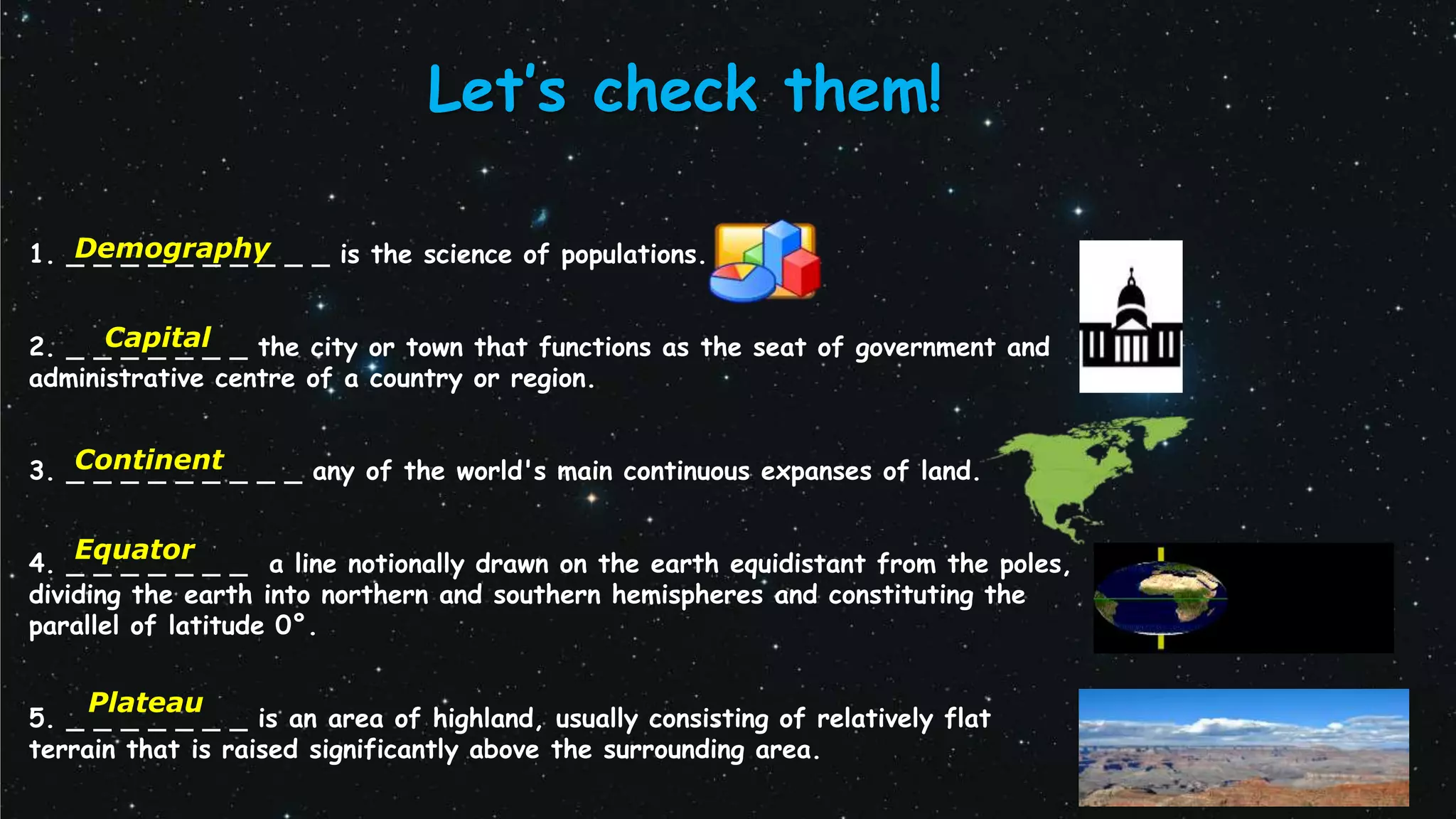 1. _ _ _ _ _ _ _ _ _ _ is the science of populations.
2. _ _ _ _ _ _ _ the city or town that functions as the seat of government and
administrative centre of a country or region.
3. _ _ _ _ _ _ _ _ _ any of the world's main continuous expanses of land.
4. _ _ _ _ _ _ _ a line notionally drawn on the earth equidistant from the poles,
dividing the earth into northern and southern hemispheres and constituting the
parallel of latitude 0°.
5. _ _ _ _ _ _ _ is an area of highland, usually consisting of relatively flat
terrain that is raised significantly above the surrounding area.
Let’s check them!
Continent
Demography
Equator
Plateau
Capital
 