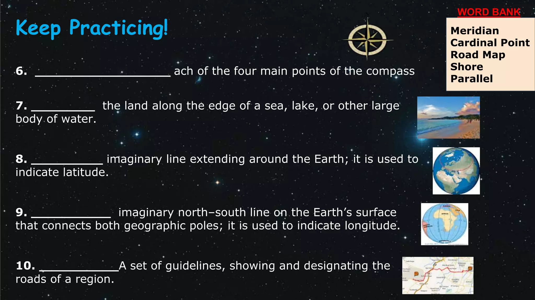 6. _________________ ach of the four main points of the compass
7. ________ the land along the edge of a sea, lake, or other large
body of water.
8. _________ imaginary line extending around the Earth; it is used to
indicate latitude.
9. __________ imaginary north–south line on the Earth’s surface
that connects both geographic poles; it is used to indicate longitude.
10. __________A set of guidelines, showing and designating the
roads of a region.
Meridian
Cardinal Point
Road Map
Shore
Parallel
WORD BANK
Keep Practicing!
 