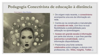 Pedagogia Conectivista de educação à distância
Fonte imagem: Foto Pixabay
 De origem mais recente, o conectivismo
acompanha uma era da informação em
rede.
 Centra-se na construção e manutenção
da conexão em rede, com foco na sua
flexibilidade e praticabilidade para
utilização na aprendizagem.
 Acesso em grande escala à informação
por parte dos alunos, o que lhes permite
autonomia e proatividade, com a
informação disponibilizada.
 Predomina uma forte vertente
colaborativa entre colegas, e alunos com
professores, (Ex. Wikis, Insights, Twitter…)
 
