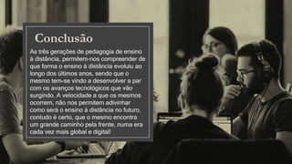 Conclusão
As três gerações de pedagogia de ensino
à distância, permitem-nos compreender de
que forma o ensino à distância evoluiu ao
longo dos últimos anos, sendo que o
mesmo tem-se vindo a desenvolver a par
com os avanços tecnológicos que vão
surgindo. A velocidade a que os mesmos
ocorrem, não nos permitem adivinhar
como será o ensino à distância no futuro,
contudo é certo, que o mesmo encontra
um grande caminho pela frente, numa era
cada vez mais global e digital!
 