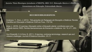 Autoria: Tânia Henriques (estudante nº2101275). 2023. U.C. Educação Aberta e à Distância.
Licenciatura em Educação. Universidade Aberta.
RECURSOSBIBLIOGRÁFICOS:
Anderson, T., Dron, J. (2012). Três gerações de Pedagogia de Educação a Distância. Revista
Científica em Educação a Distância. EAD em Foco. 119-134.
Aires, L. (2016). E-Learning, Educação online e Educação aberta: contributos para uma
reflexão teórica. RIED. Revista Iberoamericana de Educación a distância. Vol. 19, nº 1, 253-
269.
Guri-Rosenbilt, S. & Gros, B. (2011). E-learning: confusing terminology, research aps and
inherent challenges. Journal of Distance Education, 25 (1).
 