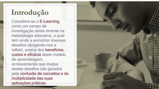 Introdução
Considera-se o E-Learning,
como um campo de
investigação ainda recente na
metodologia educativa, o qual
tem vindo a encontrar imensos
desafios obrigando-nos a
refletir, acerca dos benefícios,
custos e eficácia deste modelo
de aprendizagem,
acrescentando que muitos
destes desafios são gerados
pela confusão de conceitos e da
multiplicidade das suas
aplicações práticas.
 