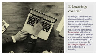 E-Learning:
conceito
A definição deste conceito
abrange várias dimensões
que se interrelacionam,
(comunicação, tecnologias,
a pedagogia ou o ensino).
O E-Learning considera as
ferramentas utilizadas, e
selecionadas, para permitir
o ensino online, sendo que
toda a aprendizagem que
ocorre com o recurso às
tecnologias digitais, pode
ser considerado E-
Learning.
 