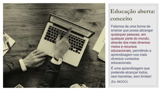 Educação aberta:
conceito
Falamos de uma forma de
ensinar que possa abranger
quaisquer pessoas, em
qualquer parte do mundo,
através dos mais diversos
meios e recursos
educacionais, permitindo a
aprendizagem nos mais
diversos contextos
educacionais.
É uma aprendizagem que
pretende alcançar todos,
sem barreiras, sem limites!
(Ex: MOOC)
 