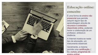 Educação online:
conceito
É uma forma de ensino não
presencial que permite
adquirir algum tipo de
aprendizagem através de
recursos e conteúdos
disponíveis online, podendo
haver a colaboração de um
professor, embora à
distância.
A Internet mostra-se neste
tipo de educação, um
instrumento essencial.
Geralmente, a mesma
permite uma certificação, (
Ex. cursos, programas de
ensino online)
 