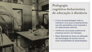 Pedagogia
cognitiva–behaviorista
de educação à distância
 O foco da aprendizagem está no
individuo e nos seus comportamentos
que são aprendidos como resposta a
um determinado estímulo.
 Verifica-se uma quase ausência da
presença social e da interação.
 Maior liberdade do aluno na utilização
das tecnologias de acordo com as
suas necessidades de aprendizagem.
 