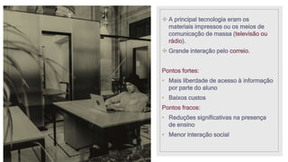  A principal tecnologia eram os
materiais impressos ou os meios de
comunicação de massa (televisão ou
rádio).
 Grande interação pelo correio.
Pontos fortes:
• Mais liberdade de acesso à informação
por parte do aluno
• Baixos custos
Pontos fracos:
• Reduções significativas na presença
de ensino
• Menor interação social
 