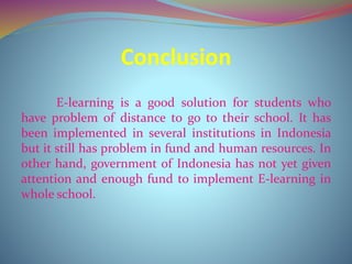 Conclusion
E-learning is a good solution for students who
have problem of distance to go to their school. It has
been implemented in several institutions in Indonesia
but it still has problem in fund and human resources. In
other hand, government of Indonesia has not yet given
attention and enough fund to implement E-learning in
whole school.
 