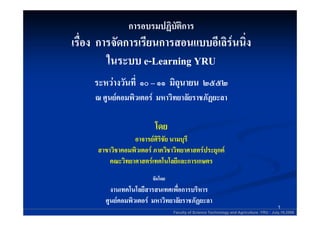 การอบรมปฏิบัติการ
เรืื่อง การจัดการเรียนการสอนแบบอีเเลิรนนิง
                                   ลิ ่
          ในระบบ e-Learning YRU
     ระหวางวันที่ ๑๐ – ๑๑ มิถนายน ๒๕๕๒
           งวั                ุ
     ณ ศูนยคอมพิวเตอร มหาวิทยาลัยราชภัฏยะลา
                                   ราชภั

                          โดย
                  อาจารยศรชย
                  อาจารยศริ นามบุร
                  อาจารยศิริชัย นามบรี
                           รชย
      สาขาวิชาคอมพิวเตอร ภาควิชาวิทยาศาสตรประยุกต
          คณะวิทยาศาสตรเทคโนโลยีและการเกษตร
                         จัดโดย
          งานเทคโนโลยสารสนเทศเพอการบรหาร
          งานเทคโนโลยีสารสนเทศเพื่อการบริหาร
        ศูนยคอมพิวเตอร มหาวิทยาลัยราชภัฏยะลา
             คอมพิ                  ราชภั
                                                                                          1
                                  Faculty of Science Technology and Agriculture :YRU : July,19,2006
 