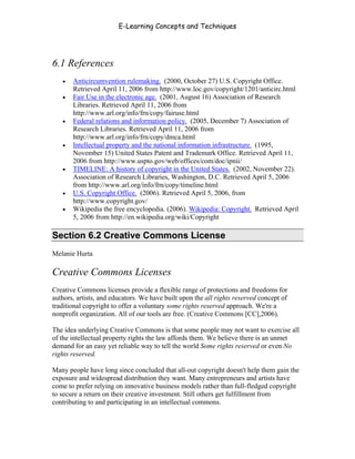 E-Learning Concepts and Techniques




6.1 References
   •   Anticircumvention rulemaking. (2000, October 27) U.S. Copyright Office.
       Retrieved April 11, 2006 from http://www.loc.gov/copyright/1201/anticirc.html
   •   Fair Use in the electronic age. (2001, August 16) Association of Research
       Libraries. Retrieved April 11, 2006 from
       http://www.arl.org/info/frn/copy/fairuse.html
   •   Federal relations and information policy. (2005, December 7) Association of
       Research Libraries. Retrieved April 11, 2006 from
       http://www.arl.org/info/frn/copy/dmca.html
   •   Intellectual property and the national information infrastructure. (1995,
       November 15) United States Patent and Trademark Office. Retrieved April 11,
       2006 from http://www.uspto.gov/web/offices/com/doc/ipnii/
   •   TIMELINE: A history of copyright in the United States. (2002, November 22).
       Association of Research Libraries, Washington, D.C. Retrieved April 5, 2006
       from http://www.arl.org/info/frn/copy/timeline.html
   •   U.S. Copyright Office. (2006). Retrieved April 5, 2006, from
       http://www.copyright.gov/
   •   Wikipedia the free encyclopedia. (2006). Wikipedia: Copyright. Retrieved April
       5, 2006 from http://en.wikipedia.org/wiki/Copyright

Section 6.2 Creative Commons License
Melanie Hurta

Creative Commons Licenses
Creative Commons licenses provide a flexible range of protections and freedoms for
authors, artists, and educators. We have built upon the all rights reserved concept of
traditional copyright to offer a voluntary some rights reserved approach. We're a
nonprofit organization. All of our tools are free. (Creative Commons [CC],2006).

The idea underlying Creative Commons is that some people may not want to exercise all
of the intellectual property rights the law affords them. We believe there is an unmet
demand for an easy yet reliable way to tell the world Some rights reserved or even No
rights reserved.

Many people have long since concluded that all-out copyright doesn't help them gain the
exposure and widespread distribution they want. Many entrepreneurs and artists have
come to prefer relying on innovative business models rather than full-fledged copyright
to secure a return on their creative investment. Still others get fulfillment from
contributing to and participating in an intellectual commons.



Chapter 6 - Information Ownership                                                        82
 