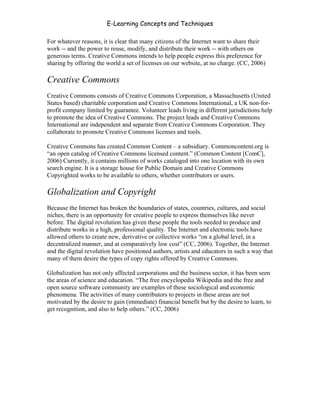 E-Learning Concepts and Techniques

For whatever reasons, it is clear that many citizens of the Internet want to share their
work -- and the power to reuse, modify, and distribute their work -- with others on
generous terms. Creative Commons intends to help people express this preference for
sharing by offering the world a set of licenses on our website, at no charge. (CC, 2006)

Creative Commons
Creative Commons consists of Creative Commons Corporation, a Massachusetts (United
States based) charitable corporation and Creative Commons International, a UK non-for-
profit company limited by guarantee. Volunteer leads living in different jurisdictions help
to promote the idea of Creative Commons. The project leads and Creative Commons
International are independent and separate from Creative Commons Corporation. They
collaborate to promote Creative Commons licenses and tools.

Creative Commons has created Common Content – a subsidiary. Commoncontent.org is
“an open catalog of Creative Commons licensed content.” (Common Content [ComC],
2006) Currently, it contains millions of works cataloged into one location with its own
search engine. It is a storage house for Public Domain and Creative Commons
Copyrighted works to be available to others, whether contributors or users.

Globalization and Copyright
Because the Internet has broken the boundaries of states, countries, cultures, and social
niches, there is an opportunity for creative people to express themselves like never
before. The digital revolution has given these people the tools needed to produce and
distribute works in a high, professional quality. The Internet and electronic tools have
allowed others to create new, derivative or collective works “on a global level, in a
decentralized manner, and at comparatively low cost” (CC, 2006). Together, the Internet
and the digital revolution have positioned authors, artists and educators in such a way that
many of them desire the types of copy rights offered by Creative Commons.

Globalization has not only affected corporations and the business sector, it has been seen
the areas of science and education. “The free encyclopedia Wikipedia and the free and
open source software community are examples of these sociological and economic
phenomena. The activities of many contributors to projects in these areas are not
motivated by the desire to gain (immediate) financial benefit but by the desire to learn, to
get recognition, and also to help others.” (CC, 2006)




Chapter 6 - Information Ownership                                                          83
 