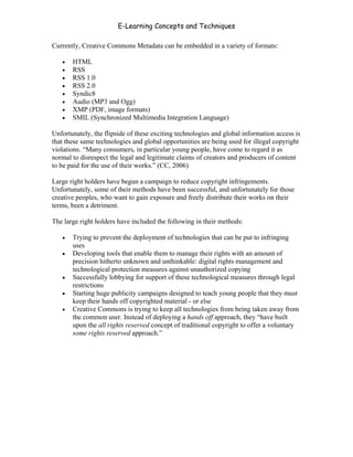 E-Learning Concepts and Techniques

Currently, Creative Commons Metadata can be embedded in a variety of formats:

   •   HTML
   •   RSS
   •   RSS 1.0
   •   RSS 2.0
   •   Syndic8
   •   Audio (MP3 and Ogg)
   •   XMP (PDF, image formats)
   •   SMIL (Synchronized Multimedia Integration Language)

Unfortunately, the flipside of these exciting technologies and global information access is
that these same technologies and global opportunities are being used for illegal copyright
violations. “Many consumers, in particular young people, have come to regard it as
normal to disrespect the legal and legitimate claims of creators and producers of content
to be paid for the use of their works.” (CC, 2006)

Large right holders have begun a campaign to reduce copyright infringements.
Unfortunately, some of their methods have been successful, and unfortunately for those
creative peoples, who want to gain exposure and freely distribute their works on their
terms, been a detriment.

The large right holders have included the following in their methods:

   •   Trying to prevent the deployment of technologies that can be put to infringing
       uses
   •   Developing tools that enable them to manage their rights with an amount of
       precision hitherto unknown and unthinkable: digital rights management and
       technological protection measures against unauthorized copying
   •   Successfully lobbying for support of these technological measures through legal
       restrictions
   •   Starting huge publicity campaigns designed to teach young people that they must
       keep their hands off copyrighted material - or else
   •   Creative Commons is trying to keep all technologies from being taken away from
       the common user. Instead of deploying a hands off approach, they “have built
       upon the all rights reserved concept of traditional copyright to offer a voluntary
       some rights reserved approach.”




Chapter 6 - Information Ownership                                                       84
 
