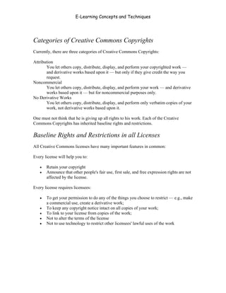 E-Learning Concepts and Techniques




Categories of Creative Commons Copyrights
Currently, there are three categories of Creative Commons Copyrights:

Attribution
       You let others copy, distribute, display, and perform your copyrighted work —
       and derivative works based upon it — but only if they give credit the way you
       request.
Noncommercial
       You let others copy, distribute, display, and perform your work — and derivative
       works based upon it — but for noncommercial purposes only.
No Derivative Works
       You let others copy, distribute, display, and perform only verbatim copies of your
       work, not derivative works based upon it.

One must not think that he is giving up all rights to his work. Each of the Creative
Commons Copyrights has inherited baseline rights and restrictions.

Baseline Rights and Restrictions in all Licenses
All Creative Commons licenses have many important features in common:

Every license will help you to:

   •   Retain your copyright
   •   Announce that other people's fair use, first sale, and free expression rights are not
       affected by the license.

Every license requires licensees:

   •   To get your permission to do any of the things you choose to restrict — e.g., make
       a commercial use, create a derivative work;
   •   To keep any copyright notice intact on all copies of your work;
   •   To link to your license from copies of the work;
   •   Not to alter the terms of the license
   •   Not to use technology to restrict other licensees' lawful uses of the work




Chapter 6 - Information Ownership                                                         85
 