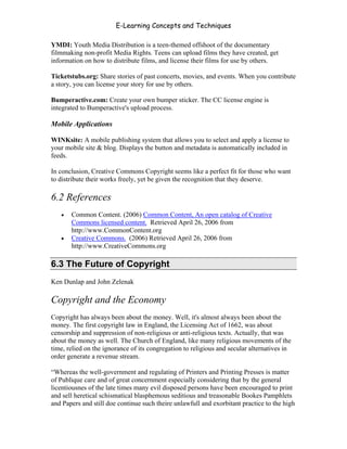 E-Learning Concepts and Techniques

YMDI: Youth Media Distribution is a teen-themed offshoot of the documentary
filmmaking non-profit Media Rights. Teens can upload films they have created, get
information on how to distribute films, and license their films for use by others.

Ticketstubs.org: Share stories of past concerts, movies, and events. When you contribute
a story, you can license your story for use by others.

Bumperactive.com: Create your own bumper sticker. The CC license engine is
integrated to Bumperactive's upload process.

Mobile Applications

WINKsite: A mobile publishing system that allows you to select and apply a license to
your mobile site & blog. Displays the button and metadata is automatically included in
feeds.

In conclusion, Creative Commons Copyright seems like a perfect fit for those who want
to distribute their works freely, yet be given the recognition that they deserve.

6.2 References
   •   Common Content. (2006) Common Content, An open catalog of Creative
       Commons licensed content. Retrieved April 26, 2006 from
       http://www.CommonContent.org
   •   Creative Commons. (2006) Retrieved April 26, 2006 from
       http://www.CreativeCommons.org

6.3 The Future of Copyright
Ken Dunlap and John Zelenak

Copyright and the Economy
Copyright has always been about the money. Well, it's almost always been about the
money. The first copyright law in England, the Licensing Act of 1662, was about
censorship and suppression of non-religious or anti-religious texts. Actually, that was
about the money as well. The Church of England, like many religious movements of the
time, relied on the ignorance of its congregation to religious and secular alternatives in
order generate a revenue stream.

“Whereas the well-government and regulating of Printers and Printing Presses is matter
of Publique care and of great concernment especially considering that by the general
licentiousnes of the late times many evil disposed persons have been encouraged to print
and sell heretical schismatical blasphemous seditious and treasonable Bookes Pamphlets
and Papers and still doe continue such theire unlawfull and exorbitant practice to the high


Chapter 6 - Information Ownership                                                        87
 