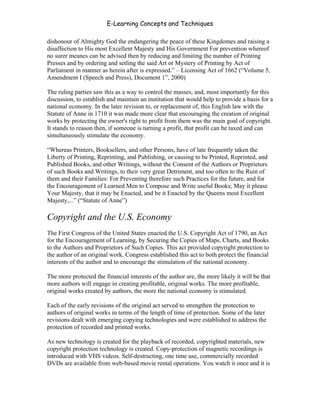 E-Learning Concepts and Techniques

dishonour of Almighty God the endangering the peace of these Kingdomes and raising a
disaffection to His most Excellent Majesty and His Government For prevention whereof
no surer meanes can be advised then by reducing and limiting the number of Printing
Presses and by ordering and setling the said Art or Mystery of Printing by Act of
Parliament in manner as herein after is expressed.” – Licensing Act of 1662 (“Volume 5,
Amendment I (Speech and Press), Document 1”, 2000)

The ruling parties saw this as a way to control the masses, and, most importantly for this
discussion, to establish and maintain an institution that would help to provide a basis for a
national economy. In the later revision to, or replacement of, this English law with the
Statute of Anne in 1710 it was made more clear that encouraging the creation of original
works by protecting the owner's right to profit from them was the main goal of copyright.
It stands to reason then, if someone is turning a profit, that profit can be taxed and can
simultaneously stimulate the economy.

“Whereas Printers, Booksellers, and other Persons, have of late frequently taken the
Liberty of Printing, Reprinting, and Publishing, or causing to be Printed, Reprinted, and
Published Books, and other Writings, without the Consent of the Authors or Proprietors
of such Books and Writings, to their very great Detriment, and too often to the Ruin of
them and their Families: For Preventing therefore such Practices for the future, and for
the Encouragement of Learned Men to Compose and Write useful Books; May it please
Your Majesty, that it may be Enacted, and be it Enacted by the Queens most Excellent
Majesty,...” (“Statute of Anne”)

Copyright and the U.S. Economy
The First Congress of the United States enacted the U.S. Copyright Act of 1790, an Act
for the Encouragement of Learning, by Securing the Copies of Maps, Charts, and Books
to the Authors and Proprietors of Such Copies. This act provided copyright protection to
the author of an original work. Congress established this act to both protect the financial
interests of the author and to encourage the stimulation of the national economy.

The more protected the financial interests of the author are, the more likely it will be that
more authors will engage in creating profitable, original works. The more profitable,
original works created by authors, the more the national economy is stimulated.

Each of the early revisions of the original act served to strengthen the protection to
authors of original works in terms of the length of time of protection. Some of the later
revisions dealt with emerging copying technologies and were established to address the
protection of recorded and printed works.

As new technology is created for the playback of recorded, copyrighted materials, new
copyright protection technology is created. Copy-protection of magnetic recordings is
introduced with VHS videos. Self-destructing, one time use, commercially recorded
DVDs are available from web-based movie rental operations. You watch it once and it is



Chapter 6 - Information Ownership                                                           88
 