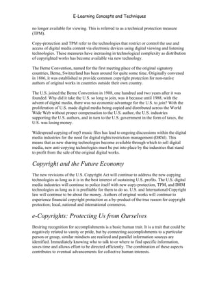 E-Learning Concepts and Techniques

no longer available for viewing. This is referred to as a technical protection measure
(TPM).

Copy-protection and TPM refer to the technologies that restrict or control the use and
access of digital media content via electronic devices using digital viewing and listening
technologies. These measures have increasing in technological complexity as distribution
of copyrighted works has become available via new technology.

The Berne Convention, named for the first meeting place of the original signatory
countries, Berne, Switzerland has been around for quite some time. Originally convened
in 1886, it was established to provide common copyright protection for non-native
authors of original works in countries outside their own country.

The U.S. joined the Berne Convention in 1988, one hundred and two years after it was
founded. Why did it take the U.S. so long to join, was it because until 1988, with the
advent of digital media, there was no economic advantage for the U.S. to join? With the
proliferation of U.S. made digital media being copied and distributed across the World
Wide Web without proper compensation to the U.S. author, the U.S. industries
supporting the U.S. authors, and in turn to the U.S. government in the form of taxes, the
U.S. was losing money.

Widespread copying of mp3 music files has lead to ongoing discussions within the digital
media industries for the need for digital rights/restriction management (DRM). This
means that as new sharing technologies become available through which to sell digital
media, new anti-copying technologies must be put into place by the industries that stand
to profit from the sale of the original digital works.

Copyright and the Future Economy
The new revisions of the U.S. Copyright Act will continue to address the new copying
technologies as long as it is in the best interest of sustaining U.S. profits. The U.S. digital
media industries will continue to police itself with new copy-protection, TPM, and DRM
technologies as long as it is profitable for them to do so. U.S. and International Copyright
law will continue to be about the money. Authors of original works will continue to
experience financial copyright protection as a by-product of the true reason for copyright
protection; local, national and international commerce.

e-Copyrights: Protecting Us from Ourselves
Desiring recognition for accomplishments is a basic human trait. It is a trait that could be
negatively related to vanity or pride, but by connecting accomplishments to a particular
person or group, similar mindsets are realized and parallel information sources are
identified. Immediately knowing who to talk to or where to find specific information,
saves time and allows effort to be directed efficiently. The combination of these aspects
contributes to eventual advancements for collective human interests.


Chapter 6 - Information Ownership                                                           89
 