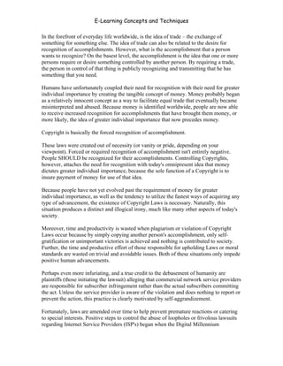 E-Learning Concepts and Techniques

In the forefront of everyday life worldwide, is the idea of trade – the exchange of
something for something else. The idea of trade can also be related to the desire for
recognition of accomplishments. However, what is the accomplishment that a person
wants to recognize? On the basest level, the accomplishment is the idea that one or more
persons require or desire something controlled by another person. By requiring a trade,
the person in control of that thing is publicly recognizing and transmitting that he has
something that you need.

Humans have unfortunately coupled their need for recognition with their need for greater
individual importance by creating the tangible concept of money. Money probably began
as a relatively innocent concept as a way to facilitate equal trade that eventually became
misinterpreted and abused. Because money is identified worldwide, people are now able
to receive increased recognition for accomplishments that have brought them money, or
more likely, the idea of greater individual importance that now precedes money.

Copyright is basically the forced recognition of accomplishment.

These laws were created out of necessity (or vanity or pride, depending on your
viewpoint). Forced or required recognition of accomplishment isn't entirely negative.
People SHOULD be recognized for their accomplishments. Controlling Copyrights,
however, attaches the need for recognition with today's omnipresent idea that money
dictates greater individual importance, because the sole function of a Copyright is to
insure payment of money for use of that idea.

Because people have not yet evolved past the requirement of money for greater
individual importance, as well as the tendency to utilize the fastest ways of acquiring any
type of advancement, the existence of Copyright Laws is necessary. Naturally, this
situation produces a distinct and illogical irony, much like many other aspects of today's
society.

Moreover, time and productivity is wasted when plagiarism or violation of Copyright
Laws occur because by simply copying another person's accomplishment, only self-
gratification or unimportant victories is achieved and nothing is contributed to society.
Further, the time and productive effort of those responsible for upholding Laws or moral
standards are wasted on trivial and avoidable issues. Both of these situations only impede
positive human advancements.

Perhaps even more infuriating, and a true credit to the debasement of humanity are
plaintiffs (those initiating the lawsuit) alleging that commercial network service providers
are responsible for subscriber infringement rather than the actual subscribers committing
the act. Unless the service provider is aware of the violation and does nothing to report or
prevent the action, this practice is clearly motivated by self-aggrandizement.

Fortunately, laws are amended over time to help prevent premature reactions or catering
to special interests. Positive steps to control the abuse of loopholes or frivolous lawsuits
regarding Internet Service Providers (ISP's) began when the Digital Millennium


Chapter 6 - Information Ownership                                                          90
 
