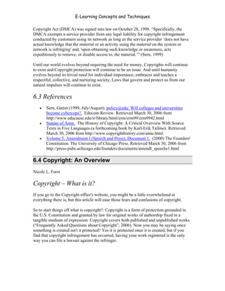 E-Learning Concepts and Techniques

Copyright Act (DMCA) was signed into law on October 28, 1998. “Specifically, the
DMCA exempts a service provider from any legal liability for copyright infringement
conducted by customers using its network as long as the service provider ‘does not have
actual knowledge that the material or an activity using the material on the system or
network is infringing' and, 'upon obtaining such knowledge or awareness, acts
expeditiously to remove, or disable access to, the material.’” (Sern, 1999)

Until our world evolves beyond requiring the need for money, Copyrights will continue
to exist and Copyright protection will continue to be an issue. And until humanity
evolves beyond its trivial need for individual importance, embraces and teaches a
respectful, collective, and nurturing society, Laws that govern and protect us from our
natural impulses will continue to exist.

6.3 References
   •   Sern, Garret (1999, July/August). policy@edu: Will colleges and universities
       become cybercops?. Educom Review. Retrieved March 30, 2006 from
       http://www.educause.edu/ir/library/html/erm/erm99/erm9942.html
   •   Statute of Anne. The History of Copyright: A Critical Overview With Source
       Texts in Five Languages (a forthcoming book by Karl-Erik Tallmo). Retrieved
       March 30, 2006 from http://www.copyrighthistory.com/anne.html
   •   Volume 5, Amendment I (Speech and Press), Document 1. (2000) The Founders'
       Constitution. The University of Chicago Press. Retrieved March 30, 2006 from
       http://press-pubs.uchicago.edu/founders/documents/amendI_speechs1.html

6.4 Copyright: An Overview
Nicole L. Forst

Copyright – What is it?
If you go to the Copyright office's website, you might be a little overwhelmed at
everything there is, but this article will ease those fears and confusions of copyright.

So to start things off what is copyright?: Copyright is a form of protection grounded in
the U.S. Constitution and granted by law for original works of authorship fixed in a
tangible medium of expression. Copyright covers both published and unpublished works
(“Frequently Asked Questions about Copyright”, 2006). Now you may be saying once
something is created isn't it protected? Yes it is protected once it is created, but if you
find that copyright infringement has occurred, having your work registered is the only
way you can file a lawsuit against the infringer.




Chapter 6 - Information Ownership                                                          91
 