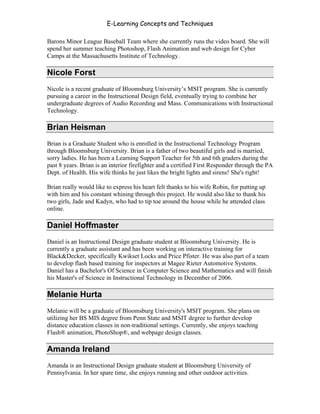 E-Learning Concepts and Techniques

Barons Minor League Baseball Team where she currently runs the video board. She will
spend her summer teaching Photoshop, Flash Animation and web design for Cyber
Camps at the Massachusetts Institute of Technology.

Nicole Forst
Nicole is a recent graduate of Bloomsburg University’s MSIT program. She is currently
pursuing a career in the Instructional Design field, eventually trying to combine her
undergraduate degrees of Audio Recording and Mass. Communications with Instructional
Technology.

Brian Heisman
Brian is a Graduate Student who is enrolled in the Instructional Technology Program
through Bloomsburg University. Brian is a father of two beautiful girls and is married,
sorry ladies. He has been a Learning Support Teacher for 5th and 6th graders during the
past 8 years. Brian is an interior firefighter and a certified First Responder through the PA
Dept. of Health. His wife thinks he just likes the bright lights and sirens! She's right!

Brian really would like to express his heart felt thanks to his wife Robin, for putting up
with him and his constant whining through this project. He would also like to thank his
two girls, Jade and Kadyn, who had to tip toe around the house while he attended class
online.

Daniel Hoffmaster
Daniel is an Instructional Design graduate student at Bloomsburg University. He is
currently a graduate assistant and has been working on interactive training for
Black&Decker, specifically Kwikset Locks and Price Pfister. He was also part of a team
to develop flash based training for inspectors at Magee Rieter Automotive Systems.
Daniel has a Bachelor's Of Science in Computer Science and Mathematics and will finish
his Master's of Science in Instructional Technology in December of 2006.

Melanie Hurta
Melanie will be a graduate of Bloomsburg University's MSIT program. She plans on
utilizing her BS MIS degree from Penn State and MSIT degree to further develop
distance education classes in non-traditional settings. Currently, she enjoys teaching
Flash® animation, PhotoShop®, and webpage design classes.

Amanda Ireland
Amanda is an Instructional Design graduate student at Bloomsburg University of
Pennsylvania. In her spare time, she enjoys running and other outdoor activities.


Authors                                                                                      vii
 
