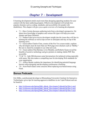 E-Learning Concepts and Techniques



                      Chapter 7 – Development

E-learning development entails much more than designing appealing modules for your
content with the latest authoring program. Effective development will include less
popular elements such as coding, standards, and accessibility (for people with
disabilities). This chapter will give you a quick overview of e-learning development:

   •   7.1 - Dave Cerreta discusses authoring tools from a developer's perspective. He
       shares how knowledge of graphics and various file types will help you create
       sharper and faster Websites.
   •   7.2 - Nathan Eckel gives novice developers insight into the issues they will face in
       learning the software as well as tips on how to anticipate and stay on top of the
       learning curve.
   •   7.3 - Guest author Charles Chen, creator of the Fire Vox screen reader, explains
       why developers must do more than use Web page error checkers such as "Bobby."
       Be sure to check his examples to see what not to do.
   •   7.4 – Guest authors Pam Berman, Livio Mondini, and Roberto Scano reveal the
       benefits of assistive technology and give pointers in making Adobe PDF files
       accessible.
   •   7.5 & 7.6 - Judy Ohl discusses some best practices for technical writing especially
       with teams. She also makes a compelling case for developing Web standards for
       your organization.
   •   7.7 – Jeffrey Border explains the importance for identifying potential language
       barriers when designing and developing synchronous e-learning.
   •   7.8 – Scott Paull relates some concerns about replacing text-based menus using
       Flash.

Bonus Podcasts
Eric Milks, a professional developer at Bloomsburg University's Institute for Interactive
Technologies, gives tips for meeting aggressive deadlines in our 3-part Podcast and can
be found at:

   •   http://iit.bloomu.edu/Spring2006_eBook_files/chapter7/eBookChp7Dev1.mp3
   •   http://iit.bloomu.edu/Spring2006_eBook_files/chapter7/eBookChp7Dev2.mp3
   •   http://iit.bloomu.edu/Spring2006_eBook_files/chapter7/eBookChp7Dev3.mp3




Chapter 7 – Development                                                                 94
 