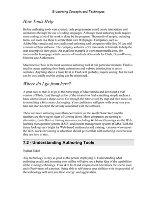 E-Learning Concepts and Techniques


How Tools Help
Before authoring tools were created, only programmers could create interactions and
animations through the use of coding languages. Although most authoring tools require
some coding, a lot of the work is done by the program. Thousands of people, including
teens, use tools like these to create their own Web pages. Companies such as
Adobe/Macromedia and most additional authoring tool companies offer free 30 day trial
versions of their software. The company websites offer thousands of tutorials to help the
user accomplish their goals. An excellent example is www.macromedia.com, the
macromedia homepage which consists of hundreds of tutorials for Flash, DreamWeaver,
Director and Authorware.

Macromedia Flash is the most common authoring tool at this particular moment. Flash is
used to create anything from basic animations and website introduction to entire
websites. Anything above a basic level in Flash will probably require coding, but the tool
can be used easily and the coding can be minimized.

Where do I go from here?
A great way to start is to go to the home page of Macromedia and download a trial
version of Flash. Leaf through a few of the tutorials to find something simple such as a
basic animation or a shape tween. Go through the tutorial step by step and then move on
to something a little more challenging. Your confidence will grow with every step you
take and start to expel the anxiety associated with the software.

There are more authoring users than ever before on the World Wide Web and the
numbers are showing no signs of slowing down. More companies are turning to
alternative, cost effective training measures, including Web-based trainings via the Web,
learning management systems (LMS) and content management systems (CMS). With the
future looking very bright for Web-based multimedia and training, - anyone who enjoys
the Web, works in training or education should get familiar with authoring tools because
they are here to stay.

7.2 - Understanding Authoring Tools
Nathan Eckel

Any technology is only as good as the person employing it. Understanding what
authoring entails and assessing your ability will give you a better idea of the capabilities
of the existing technology. Your skill level and temperament determines the speed, ease,
and effectiveness of a project. Being able to self-assess your abilities with the potential of
the technology will save you time, energy, and aggravation.




Chapter 7 – Development                                                                    96
 